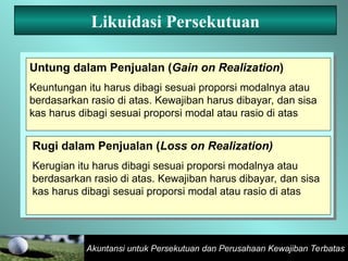 Akuntansi untuk Persekutuan dan Perusahaan Kewajiban Terbatas
Likuidasi Persekutuan
Untung dalam Penjualan (Gain on Realization)
Keuntungan itu harus dibagi sesuai proporsi modalnya atau
berdasarkan rasio di atas. Kewajiban harus dibayar, dan sisa
kas harus dibagi sesuai proporsi modal atau rasio di atas
Rugi dalam Penjualan (Loss on Realization)
Kerugian itu harus dibagi sesuai proporsi modalnya atau
berdasarkan rasio di atas. Kewajiban harus dibayar, dan sisa
kas harus dibagi sesuai proporsi modal atau rasio di atas
 