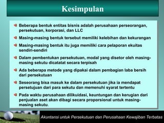 Akuntansi untuk Persekutuan dan Perusahaan Kewajiban Terbatas
Kesimpulan
Beberapa bentuk entitas bisnis adalah perusahaan perseorangan,
persekutuan, korporasi, dan LLC
Masing-masing bentuk tersebut memiliki kelebihan dan kekurangan
Masing-masing bentuk itu juga memiliki cara pelaporan ekuitas
sendiri-sendiri
Dalam pembentukan persekutuan, modal yang disetor oleh masing-
masing sekutu dicatatat secara terpisah
Ada beberapa metode yang dipakai dalam pembagian laba bersih
dari persekutuan
Seseorang bisa masuk ke dalam persekutuan jika ia mendapat
persetujuan dari para sekutu dan memenuhi syarat tertentu
Pada waktu perusahaan dilikuidasi, keuntungan dan kerugian dari
penjualan aset akan dibagi secara proporsional untuk masing-
masing sekutu.
 
