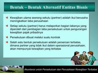 Akuntansi untuk Persekutuan dan Perusahaan Kewajiban Terbatas
Bentuk – Bentuk Alternatif Entitas Bisnis
Kewajiban utama seorang sekutu (partner) adalah ikut berusaha
meningkatkan laba perusahaan
Setiap sekutu (partner) harus melaporkan bagian labanya yang
diperoleh dari pembagian laba persekutuan untuk pengurangan
kewajiban pajak pribadinya
Persekutuan dibuat melalui suatu kontrak
Salah satu bentuk persekutuan adalah perseroan terbatas,
dimana partner yang tidak ikut dalam operasional perusahaan,
akan mempunyai kewajiban yang terbatas
 