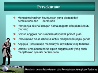 Akuntansi untuk Persekutuan dan Perusahaan Kewajiban Terbatas
Persekutuan
Mengkombinasikan keuntungan yang didapat dari
persekutuan dan perseroan
Pemiliknya dikenal dengan nama anggota dari pada sekutu
(partner)
Semua anggota harus membuat kontrak persetujuan
Persekutuan biasa dibentuk untuk menghindari pajak ganda
Anggota Persekutuan mempunyai kewajiban yang terbatas
Dalam Persekutuan harus dipilih anggota aktif yang akan
menjalankan operasi persekutuan
 