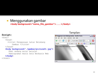 10
 Menggunakan gambar
<body background=“nama_file_gambar”> . . . </body>
Script:
<html>
<head>
<title> Penggunaan Latar Belakang
Gambar </title>
</head>
<body background="./gambar/picture01.jpg">
Kami sedang mulai belajar
Pemrograman Basis Data Berbasis Web
</body>
</html>
Tampilan:
 
