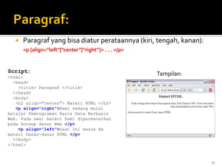 12
 Paragraf yang bisa diatur perataannya (kiri, tengah, kanan):
<p [align=”left”|”center”|”right”]> . . . </p>
Script:
<html>
<head>
<title> Paragraf </title>
</head>
<body>
<h2 align="center"> Materi HTML </h2>
<p align="right">Kami sedang mulai
belajar Pemrograman Basis Data Berbasis
Web. Pada awal materi kami diperkenalkan
pada konsep dasar Web </p>
<p align="left">Saat ini masuk ke
materi Dasar-dasar HTML </p>
</body>
</html>
Tampilan:
 