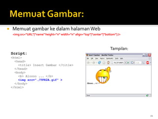 21
 Memuat gambar ke dalam halamanWeb
<img src=”URL”|”name” height=”n” width=”n” align=”top”|”center”|”bottom”] />
Script:
<html>
<head>
<title> Insert Gambar </title>
</head>
<body>
<b> Aloooo ... </b>
<img src="./TFR2A.gif" >
</body>
</html>
Tampilan:
 