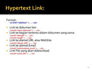 22
Format:
<a href=”address” > . . . </a>
 Link ke dokumen lain
<a href=”nama_dokumen” > . . . </a>
 Link ke bagian tertentu dalam dokumen yang sama
<a href=”#target” > . . . </a>
<a href=”target” > . . . </a>
 Link ke alamat URL atauWebSite
<a href=”alamat_URL” > . . . </a>
 Link ke alamat Email
<a href=”mailto:alamat_email” > . . . </a>
 Link File yang akan didownload
<a href=”nama_file” > . . . </a>
 
