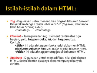 3
 Tag - Digunakan untuk menentukan tingkah laku web browser.
Dinyatakan dengan tanda lebih kecil “<“ (tag awal) dan tanda
lebih besar “>” (tag akhir).
<namatag> ..... </namatag>
 Element – Jenis-jenis dari tag. Element terdiri atas tiga
bagian, yaitu tag pembuka, isi, dan tag penutup.
Contoh :
<title> ini adalah tag pembuka judul dokumen HTML
Disini Judul Dokumen HTML ini adalah isi judul dokumen HTML
</title> ini adalah tag penutup judul dokumen HTML
 Attribute - Digunakan untuk memodifikasi nilai dari elemen
HTML. Suatu elemen biasanya akan mempunyai banyak
atribut.
 
