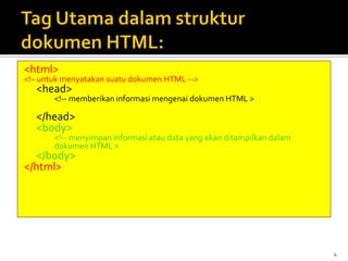 4
<html>
<!– untuk menyatakan suatu dokumen HTML -->
<head>
<!-- memberikan informasi mengenai dokumen HTML >
</head>
<body>
<!-- menyimpan informasi atau data yang akan ditampilkan dalam
dokumen HTML >
</body>
</html>
 