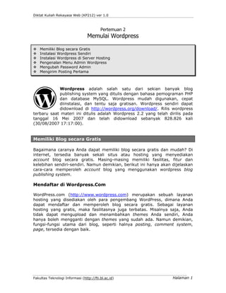 Diktat Kuliah Rekayasa Web (KP212) ver 1.0



                                         Pertemuan 2
                                 Memulai Wordpress

    Memiliki Blog secara Gratis
    Instalasi Wordpress Sendiri
    Instalasi Wordpress di Server Hosting
    Pengenalan Menu Admin Wordpress
    Mengubah Password Admin
    Mengirim Posting Pertama



            Wordpress adalah salah satu dari sekian banyak blog
            publishing system yang ditulis dengan bahasa pemograman PHP
            dan database MySQL. Wordpress mudah digunakan, cepat
            diinstalasi, dan tentu saja gratisan. Wordpress sendiri dapat
            didownload di http://wordpress.org/download/. Rilis wordpress
terbaru saat materi ini ditulis adalah Wordpress 2.2 yang telah dirilis pada
tanggal 16 Mei 2007 dan telah didownload sebanyak 828.826 kali
(30/08/2007 17:17:00).


Memiliki Blog secara Gratis

Bagaimana caranya Anda dapat memiliki blog secara gratis dan mudah? Di
internet, tersedia banyak sekali situs atau hosting yang menyediakan
account blog secara gratis. Masing-masing memiliki fasilitas, fitur dan
kelebihan sendiri-sendiri. Namun demikian, berikut ini hanya akan dijelaskan
cara-cara memperoleh account blog yang menggunakan wordpress blog
publishing system.

Mendaftar di Wordpress.Com

WordPress.com (http://www.wordpress.com) merupakan sebuah layanan
hosting yang disediakan oleh para pengembang WordPress, dimana Anda
dapat mendaftar dan memperoleh blog secara gratis. Sebagai layanan
hosting yang gratis, maka fasilitasnya juga terbatas. Misalnya saja, Anda
tidak dapat mengupload dan menambahkan themes Anda sendiri, Anda
hanya boleh mengganti dengan themes yang sudah ada. Namun demikian,
fungsi-fungsi utama dari blog, seperti halnya posting, comment system,
page, tersedia dengan baik.




Fakultas Teknologi Informasi (http://fti.bl.ac.id)                Halaman 1