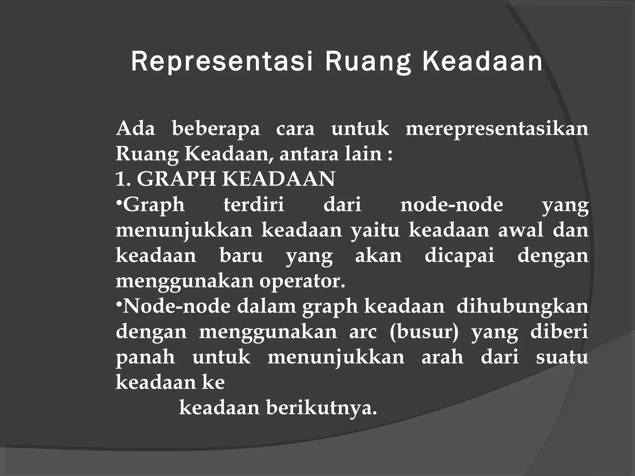 Ada beberapa cara untuk merepresentasikan
Ruang Keadaan, antara lain :
1. GRAPH KEADAAN
•Graph terdiri dari node-node yang
menunjukkan keadaan yaitu keadaan awal dan
keadaan baru yang akan dicapai dengan
menggunakan operator.
•Node-node dalam graph keadaan dihubungkan
dengan menggunakan arc (busur) yang diberi
panah untuk menunjukkan arah dari suatu
keadaan ke
keadaan berikutnya.
Representasi Ruang Keadaan
 