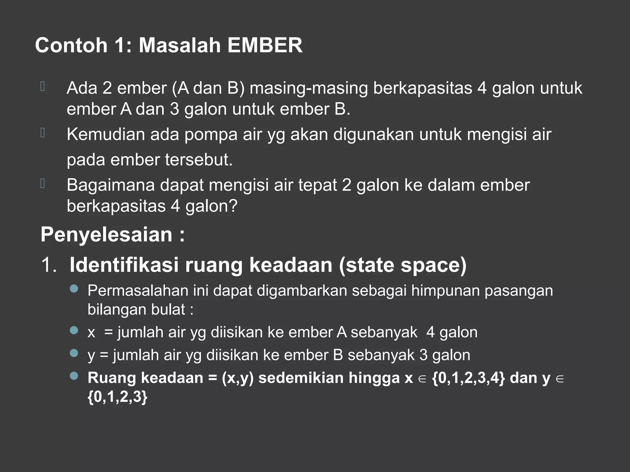 Contoh 1: Masalah EMBER
 Ada 2 ember (A dan B) masing-masing berkapasitas 4 galon untuk
ember A dan 3 galon untuk ember B.
 Kemudian ada pompa air yg akan digunakan untuk mengisi air
pada ember tersebut.
 Bagaimana dapat mengisi air tepat 2 galon ke dalam ember
berkapasitas 4 galon?
Penyelesaian :
1. Identifikasi ruang keadaan (state space)
 Permasalahan ini dapat digambarkan sebagai himpunan pasangan
bilangan bulat :
 x = jumlah air yg diisikan ke ember A sebanyak 4 galon
 y = jumlah air yg diisikan ke ember B sebanyak 3 galon
 Ruang keadaan = (x,y) sedemikian hingga x {0,1,2,3,4} dan y∈ ∈
{0,1,2,3}
 