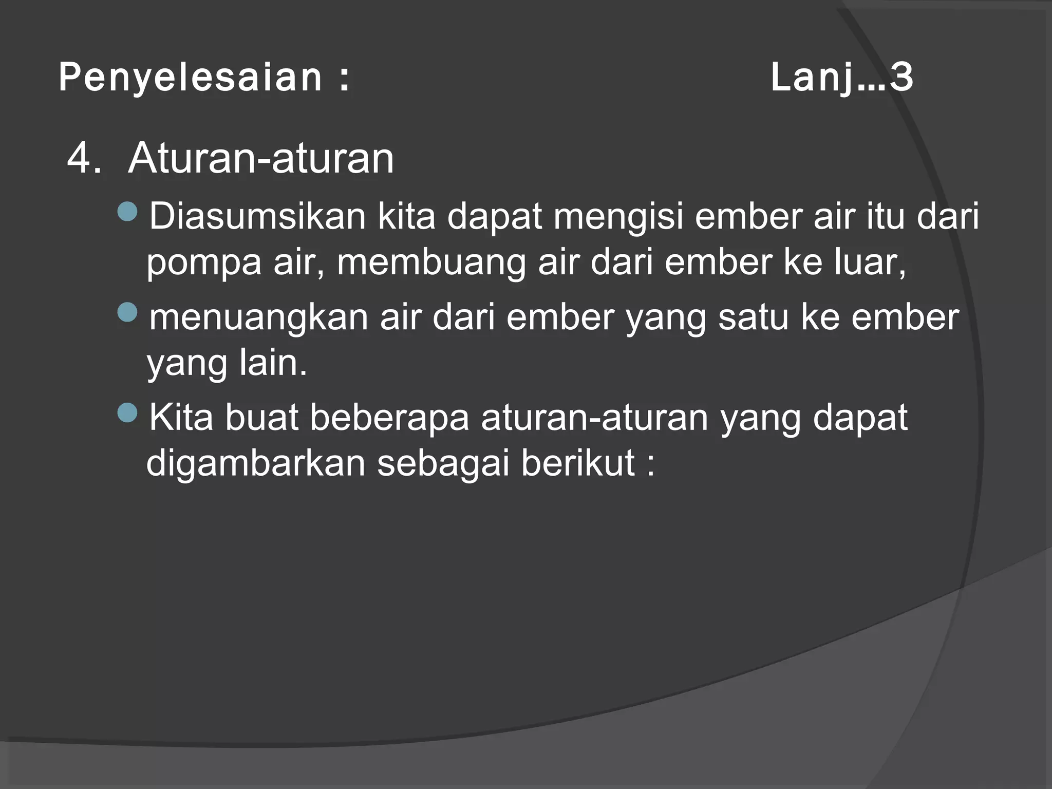 Penyelesaian : Lanj…3
4. Aturan-aturan
Diasumsikan kita dapat mengisi ember air itu dari
pompa air, membuang air dari ember ke luar,
menuangkan air dari ember yang satu ke ember
yang lain.
Kita buat beberapa aturan-aturan yang dapat
digambarkan sebagai berikut :
 