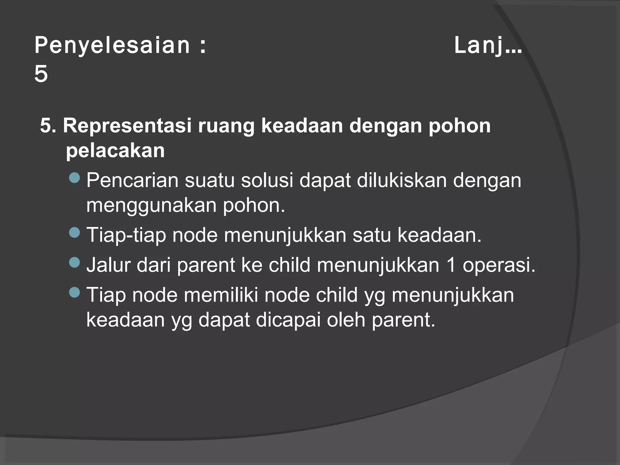 Penyelesaian : Lanj…
5
5. Representasi ruang keadaan dengan pohon
pelacakan
Pencarian suatu solusi dapat dilukiskan dengan
menggunakan pohon.
Tiap-tiap node menunjukkan satu keadaan.
Jalur dari parent ke child menunjukkan 1 operasi.
Tiap node memiliki node child yg menunjukkan
keadaan yg dapat dicapai oleh parent.
 