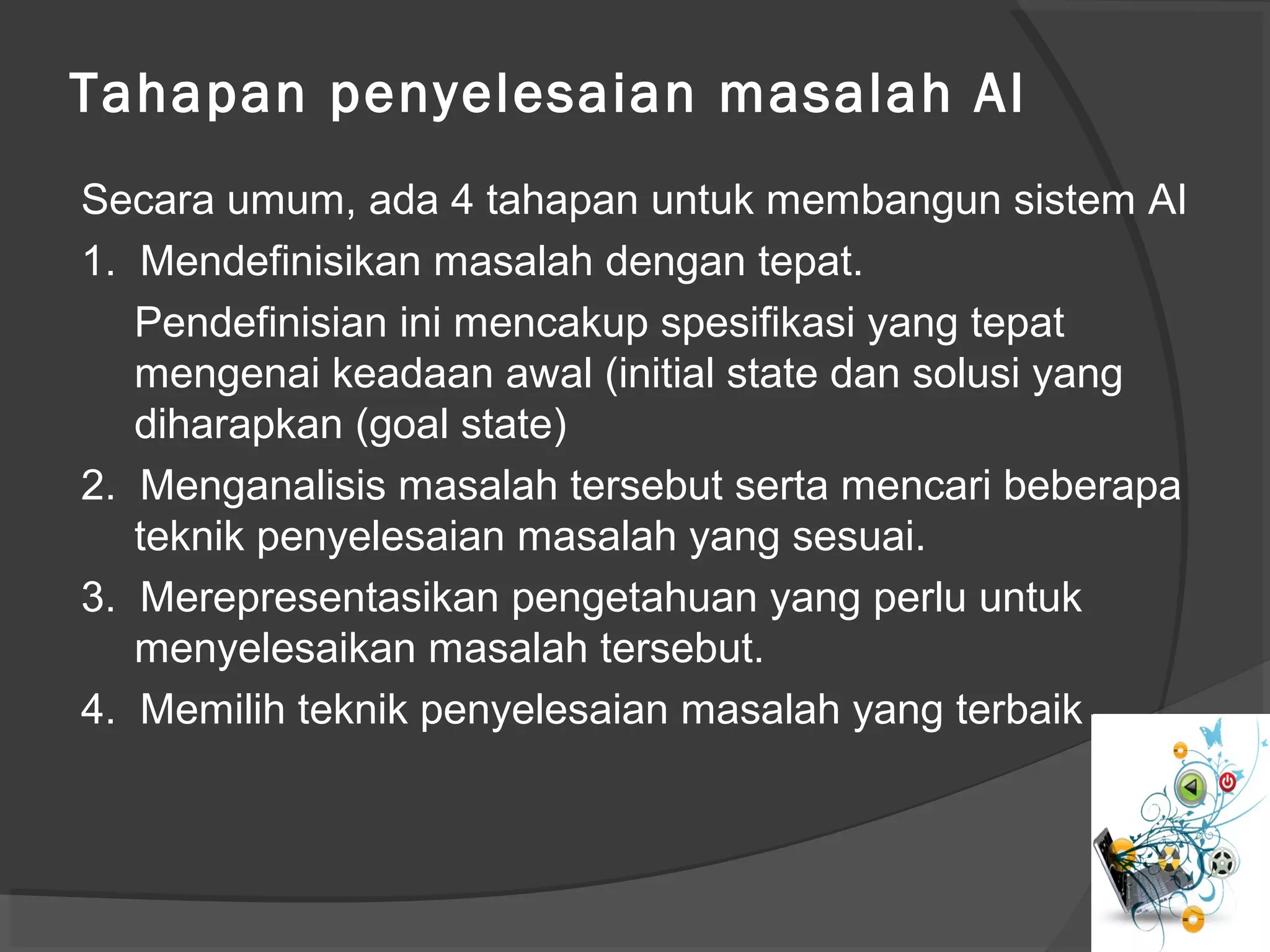 Tahapan penyelesaian masalah AI
Secara umum, ada 4 tahapan untuk membangun sistem AI
1. Mendefinisikan masalah dengan tepat.
Pendefinisian ini mencakup spesifikasi yang tepat
mengenai keadaan awal (initial state dan solusi yang
diharapkan (goal state)
2. Menganalisis masalah tersebut serta mencari beberapa
teknik penyelesaian masalah yang sesuai.
3. Merepresentasikan pengetahuan yang perlu untuk
menyelesaikan masalah tersebut.
4. Memilih teknik penyelesaian masalah yang terbaik
 