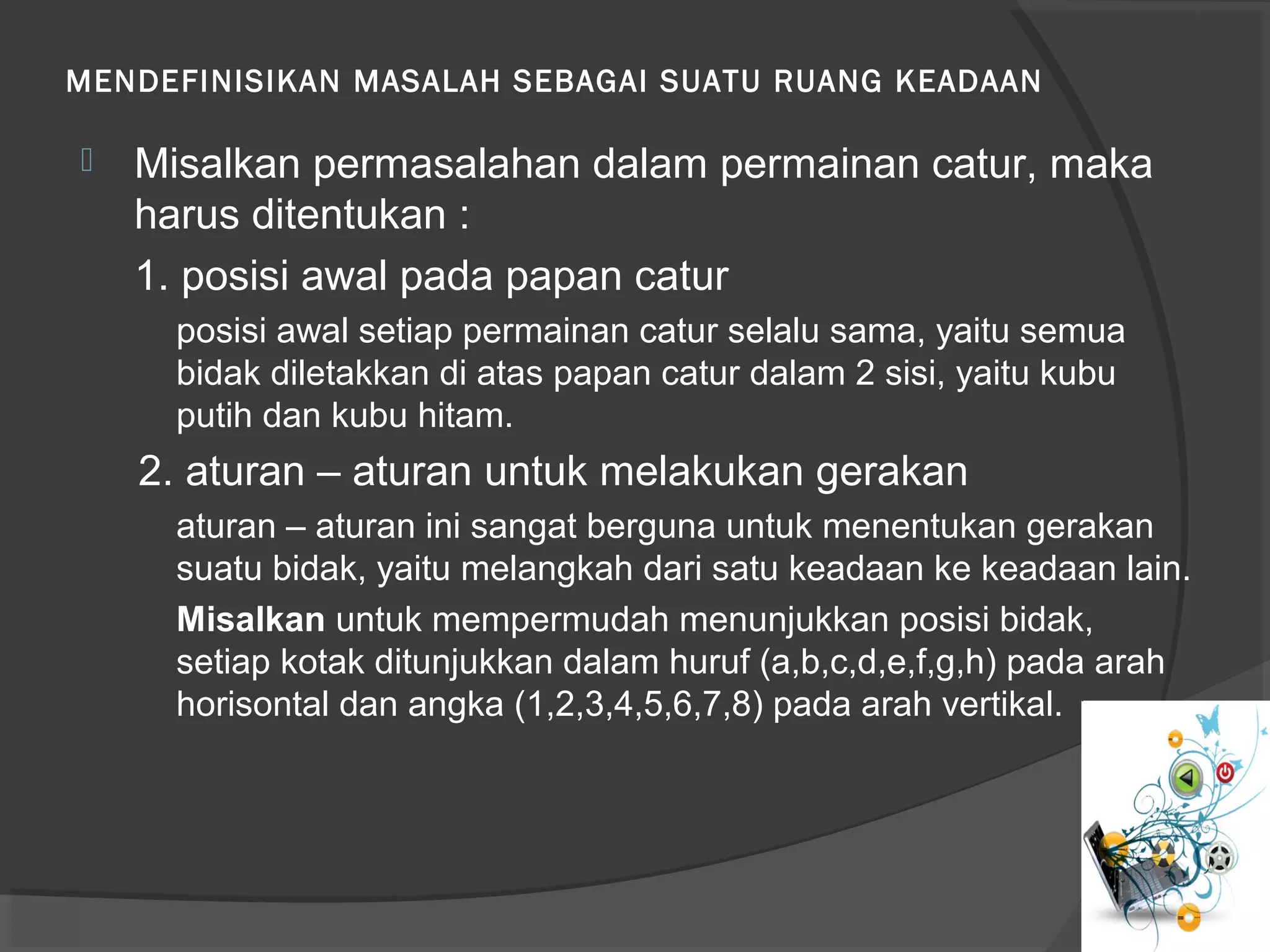 MENDEFINISIKAN MASALAH SEBAGAI SUATU RUANG KEADAAN
 Misalkan permasalahan dalam permainan catur, maka
harus ditentukan :
1. posisi awal pada papan catur
posisi awal setiap permainan catur selalu sama, yaitu semua
bidak diletakkan di atas papan catur dalam 2 sisi, yaitu kubu
putih dan kubu hitam.
2. aturan – aturan untuk melakukan gerakan
aturan – aturan ini sangat berguna untuk menentukan gerakan
suatu bidak, yaitu melangkah dari satu keadaan ke keadaan lain.
Misalkan untuk mempermudah menunjukkan posisi bidak,
setiap kotak ditunjukkan dalam huruf (a,b,c,d,e,f,g,h) pada arah
horisontal dan angka (1,2,3,4,5,6,7,8) pada arah vertikal.
 
