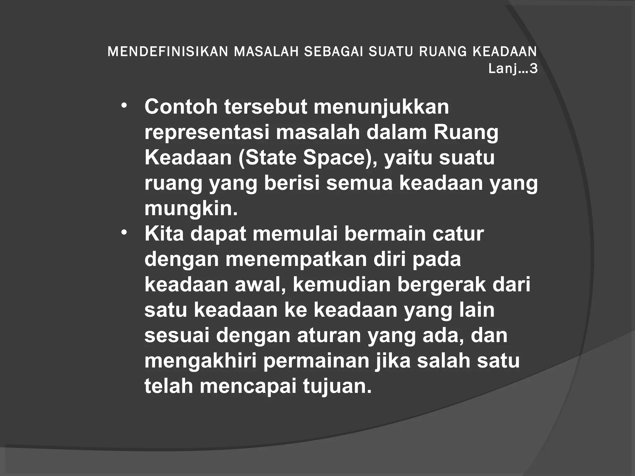 MENDEFINISIKAN MASALAH SEBAGAI SUATU RUANG KEADAAN
Lanj…3
• Contoh tersebut menunjukkan
representasi masalah dalam Ruang
Keadaan (State Space), yaitu suatu
ruang yang berisi semua keadaan yang
mungkin.
• Kita dapat memulai bermain catur
dengan menempatkan diri pada
keadaan awal, kemudian bergerak dari
satu keadaan ke keadaan yang lain
sesuai dengan aturan yang ada, dan
mengakhiri permainan jika salah satu
telah mencapai tujuan.
 