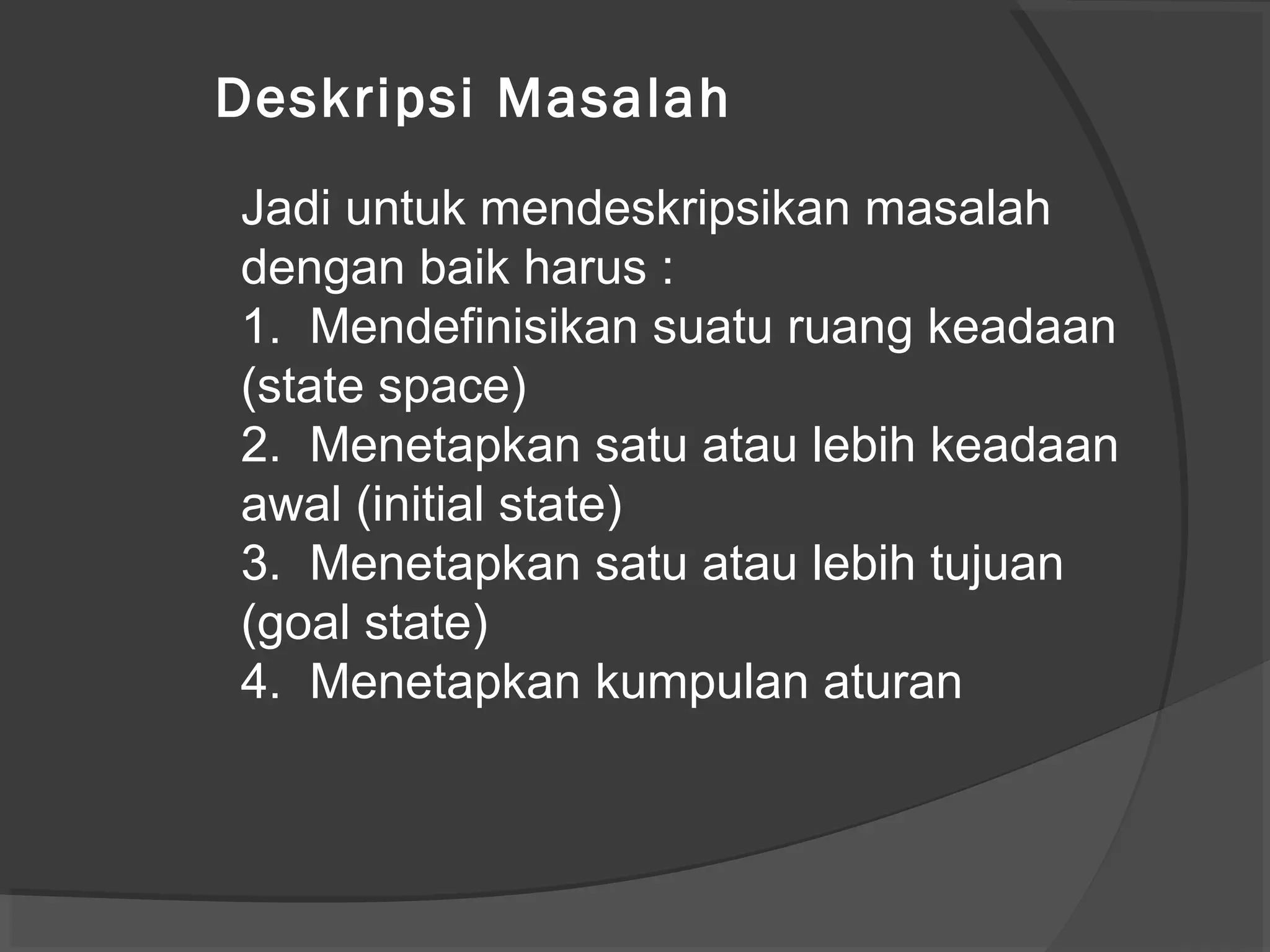 Jadi untuk mendeskripsikan masalah
dengan baik harus :
1. Mendefinisikan suatu ruang keadaan
(state space)
2. Menetapkan satu atau lebih keadaan
awal (initial state)
3. Menetapkan satu atau lebih tujuan
(goal state)
4. Menetapkan kumpulan aturan
Deskripsi Masalah
 