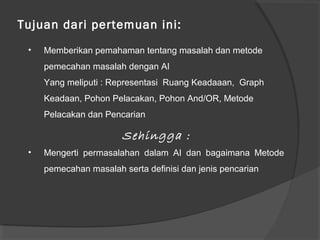 Tujuan dari pertemuan ini:
• Memberikan pemahaman tentang masalah dan metode
pemecahan masalah dengan AI
Yang meliputi : Representasi Ruang Keadaaan, Graph
Keadaan, Pohon Pelacakan, Pohon And/OR, Metode
Pelacakan dan Pencarian
Sehingga :
• Mengerti permasalahan dalam AI dan bagaimana Metode
pemecahan masalah serta definisi dan jenis pencarian
 