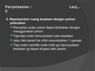 Penyelesaian : Lanj…
5
5. Representasi ruang keadaan dengan pohon
pelacakan
Pencarian suatu solusi dapat dilukiskan dengan
menggunakan pohon.
Tiap-tiap node menunjukkan satu keadaan.
Jalur dari parent ke child menunjukkan 1 operasi.
Tiap node memiliki node child yg menunjukkan
keadaan yg dapat dicapai oleh parent.
 