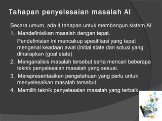 Tahapan penyelesaian masalah AI
Secara umum, ada 4 tahapan untuk membangun sistem AI
1. Mendefinisikan masalah dengan tepat.
Pendefinisian ini mencakup spesifikasi yang tepat
mengenai keadaan awal (initial state dan solusi yang
diharapkan (goal state)
2. Menganalisis masalah tersebut serta mencari beberapa
teknik penyelesaian masalah yang sesuai.
3. Merepresentasikan pengetahuan yang perlu untuk
menyelesaikan masalah tersebut.
4. Memilih teknik penyelesaian masalah yang terbaik
 