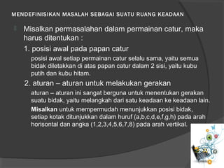 MENDEFINISIKAN MASALAH SEBAGAI SUATU RUANG KEADAAN
 Misalkan permasalahan dalam permainan catur, maka
harus ditentukan :
1. posisi awal pada papan catur
posisi awal setiap permainan catur selalu sama, yaitu semua
bidak diletakkan di atas papan catur dalam 2 sisi, yaitu kubu
putih dan kubu hitam.
2. aturan – aturan untuk melakukan gerakan
aturan – aturan ini sangat berguna untuk menentukan gerakan
suatu bidak, yaitu melangkah dari satu keadaan ke keadaan lain.
Misalkan untuk mempermudah menunjukkan posisi bidak,
setiap kotak ditunjukkan dalam huruf (a,b,c,d,e,f,g,h) pada arah
horisontal dan angka (1,2,3,4,5,6,7,8) pada arah vertikal.
 