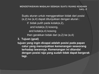 MENDEFINISIKAN MASALAH SEBAGAI SUATU RUANG KEADAAN
Lanj…2
Suatu aturan untuk menggerakkan bidak dari posisi
(e,2) ke (e,4) dapat ditunjukkan dengan aturan :
if bidak putih pada kotak(e,2),
and kotak(e,3) kosong,
and kotak(e,4) kosong
then gerakkan bidak dari (e,2) ke (e,4)
3. Tujuan (goal)
tujuan yang ingin dicapai adalah posisi pada papan
catur yang menunjukkan kemenangan seseorang
terhadap lawannya. Kemenangan ini ditandai
dengan posisi raja yang sudah tidak dapat bergerak
lagi.
 