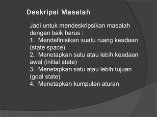Jadi untuk mendeskripsikan masalah
dengan baik harus :
1. Mendefinisikan suatu ruang keadaan
(state space)
2. Menetapkan satu atau lebih keadaan
awal (initial state)
3. Menetapkan satu atau lebih tujuan
(goal state)
4. Menetapkan kumpulan aturan
Deskripsi Masalah
 