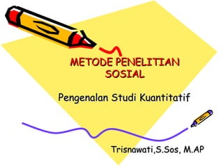 METODE PENELITIAN
SOSIAL
Pengenalan Studi Kuantitatif

Trisnawati,S.Sos, M.AP

 