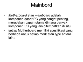 Mainbord Motherboard  atau  mainboard  adalah komponen dasar PC yang sangat penting, merupakan papan utama dimana banyak komponen PC yang lain ditempatkan di situ. setiap Motherboard memiliki spesifikasi yang berbeda untuk setiap merk atau type antara lain :  