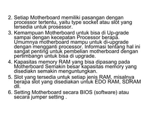 Setiap Motherboard memiliki pasangan dengan processor tertentu, yaitu type socket atau slot yang tersedia untuk prosessor.  Kemampuan Motherboard untuk bisa di Up-grade sampai dengan kecepatan Processor berapa. Umumnya motherboard mampu untuk di-upgrade dengan mengganti processor. Informasi tentang hal ini sangat penting untuk pembelian motherboard dengan pertimbangn untuk bisa di upgrade.  Kapasitas memory RAM yang bisa dipasang pada Motherboard Semakin besar kapasitas memory yang disediakn semakin menguntungkan.  Slot yang tersedia untuk setiap jenis RAM, misalnya berapa slot yang disediakan untuk EDO RAM, SDRAM dll.  Setting Motherboard secara BIOS (software) atau secara jumper setting .  
