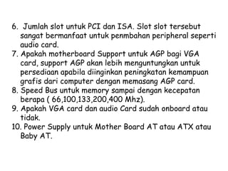 6.  Jumlah slot untuk PCI dan ISA. Slot slot tersebut sangat bermanfaat untuk penmbahan peripheral seperti audio card.  7. Apakah motherboard Support untuk AGP bagi VGA card, support AGP akan lebih menguntungkan untuk persediaan apabila diinginkan peningkatan kemampuan grafis dari computer dengan memasang AGP card.  8. Speed Bus untuk memory sampai dengan kecepatan berapa ( 66,100,133,200,400 Mhz).  9. Apakah VGA card dan audio Card sudah onboard atau tidak.  10. Power Supply untuk Mother Board AT atau ATX atau Baby AT.  