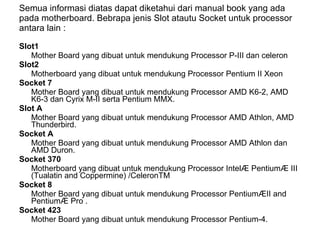 Semua informasi diatas dapat diketahui dari manual book yang ada pada motherboard. Bebrapa jenis Slot atautu Socket untuk processor antara lain :  Slot1  Mother Board yang dibuat untuk mendukung Processor P-III dan celeron  Slot2  Motherboard yang dibuat untuk mendukung Processor Pentium II Xeon  Socket 7  Mother Board yang dibuat untuk mendukung Processor AMD K6-2, AMD K6-3 dan Cyrix M-II serta Pentium MMX.  Slot A  Mother Board yang dibuat untuk mendukung Processor AMD Athlon, AMD Thunderbird.  Socket A  Mother Board yang dibuat untuk mendukung Processor AMD Athlon dan AMD Duron.  Socket 370  Motherboard yang dibuat untuk mendukung Processor Intel® Pentium® III (Tualatin and Coppermine) /CeleronTM  Socket 8  Mother Board yang dibuat untuk mendukung Processor Pentium®II and Pentium® Pro .  Socket 423  Mother Board yang dibuat untuk mendukung Processor Pentium-4.  