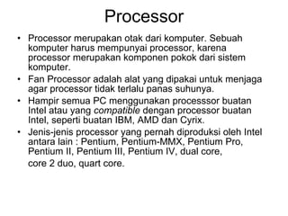 Processor Processor merupakan otak dari komputer. Sebuah komputer harus mempunyai processor, karena processor merupakan komponen pokok dari sistem komputer. Fan Processor adalah alat yang dipakai untuk menjaga agar processor tidak terlalu panas suhunya. Hampir semua PC menggunakan processsor buatan Intel atau yang  compatible  dengan processor buatan Intel, seperti buatan IBM, AMD dan Cyrix. Jenis-jenis processor yang pernah diproduksi oleh Intel antara lain : Pentium, Pentium-MMX, Pentium Pro, Pentium II, Pentium III, Pentium IV, dual core,  core 2 duo, quart core. 