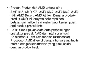 Produk-Produk dari AMD antara lain :  AMD K-5, AMD K-6, AMD K6-2, AMD K6-3, AMD K-7, AMD Duron, AMD Athlon. Dimana produk-produk AMD ini ternyata beberapa dan belakangan ini berhasil melampaui kemampuan dari produk-produk Intel.  Berikut merupakan data-data perbandingan arsitektur produk AMD dan Intel serta hasil Benchmark ( Test Kehandalan uProcessor). Processor AMD dikenal dengan harga yang lebih murah dengan kehandalan yang tidak kalah dengan produk Intel.  