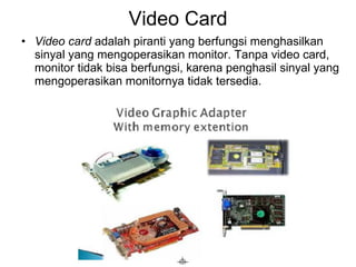 Video Card Video card  adalah piranti yang berfungsi menghasilkan sinyal yang mengoperasikan monitor. Tanpa video card, monitor tidak bisa berfungsi, karena penghasil sinyal yang mengoperasikan monitornya tidak tersedia.  