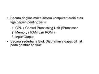 Secara ringkas maka sistem komputer terdiri atas tiga bagian penting yaitu   1. CPU ( Central Processing Unit )/Processor  2. Memory ( RAM dan ROM )  3. Input/Output.  Secara sederhana Blok Diagramnya dapat dilihat pada gambar berikut: 