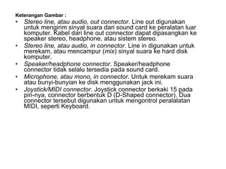 Keterangan Gambar : Stereo line, atau audio, out connector . Line out digunakan untuk mengirim sinyal suara dari sound card ke peralatan luar komputer. Kabel dari line out connector dapat dipasangkan ke speaker stereo, headphone, atau sistem stereo. Stereo line, atau audio, in connector . Line in digunakan untuk merekam, atau mencampur ( mix ) sinyal suara ke hard disk komputer.  Speaker/headphone connector . Speaker/headphone connector tidak selalu tersedia pada sound card.  Microphone, atau mono, in connector . Untuk merekam suara atau bunyi-bunyian ke disk menggunakan jack ini. Joystick/MIDI connector . Joystick connector berkaki 15 pada pin-nya, connector berbentuk D (D-Shaped connector). Dua connector tersebut digunakan untuk mengontrol peralalatan MIDI, seperti Keyboard. 