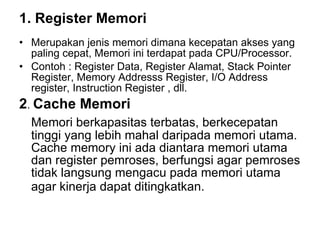 1. Register Memori   Merupakan jenis memori dimana kecepatan akses yang paling cepat, Memori ini terdapat pada CPU/Processor.  Contoh : Register Data, Register Alamat, Stack Pointer Register, Memory Addresss Register, I/O Address register, Instruction Register , dll.  2 .  Cache Memori   Memori berkapasitas terbatas, berkecepatan tinggi yang lebih mahal daripada memori utama. Cache memory ini ada diantara memori utama dan register pemroses, berfungsi agar pemroses tidak langsung mengacu pada memori utama agar kinerja dapat ditingkatkan.   