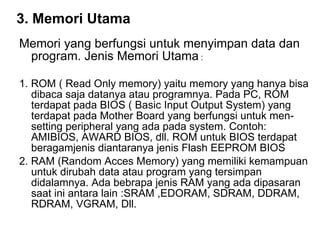 3. Memori Utama   Memori yang berfungsi untuk menyimpan data dan program. Jenis Memori Utama  :  1. ROM ( Read Only memory) yaitu memory yang hanya bisa dibaca saja datanya atau programnya. Pada PC, ROM terdapat pada BIOS ( Basic Input Output System) yang terdapat pada Mother Board yang berfungsi untuk men-setting peripheral yang ada pada system. Contoh: AMIBIOS, AWARD BIOS, dll. ROM untuk BIOS terdapat beragamjenis diantaranya jenis Flash EEPROM BIOS 2. RAM (Random Acces Memory) yang memiliki kemampuan untuk dirubah data atau program yang tersimpan didalamnya. Ada bebrapa jenis RAM yang ada dipasaran saat ini antara lain :SRAM ,EDORAM, SDRAM, DDRAM, RDRAM, VGRAM, Dll.  