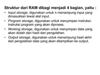 Struktur dari RAM dibagi menjadi 4 bagian, yaitu : Input storage , digunakan untuk n menampung input yang dimasukkan lewat alat input. Program storage , digunakan untuk menyimpan instruksi-instruksi program yang akan diproses. Working storage , digunakan untuk menyimpan data yang akan diolah dan hasil dari pengolahan. Output storage , digunakan untuk menampung hasil akhir dari pengolahan data yang akan ditampilkan ke output. 