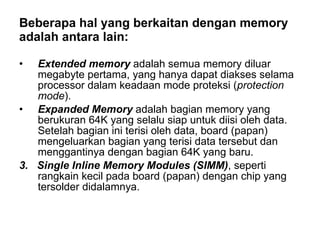 Beberapa hal yang berkaitan dengan memory  adalah antara lain: Extended memory  adalah semua memory diluar megabyte pertama, yang hanya dapat diakses selama processor dalam keadaan mode proteksi ( protection mode ). Expanded Memory  adalah bagian memory yang berukuran 64K yang selalu siap untuk diisi oleh data. Setelah bagian ini terisi oleh data, board (papan) mengeluarkan bagian yang terisi data tersebut dan menggantinya dengan bagian 64K yang baru. 3.  Single Inline Memory Modules (SIMM) , seperti rangkain kecil pada board (papan) dengan chip yang tersolder didalamnya.  