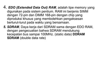 4.  EDO (Extended Data Out) RAM , adalah tipe memory yang digunakan pada sistem pentium. RAM ini berjenis SIMM dengan 72-pin dan DIMM 168-pin dengan chip yang diproduksi khusus yang membolehkan pengaksesan berturut-turut pada waktu yang bersamaan.  5. SDRAM , Daya kerja dari SDRAM sama dengan EDO RAM, dengan pengecualian bahwa SDRAM mendukung kecepatan bus sampai 100MHz. (static data)  DDRAM SDRAM  (double data rate) 