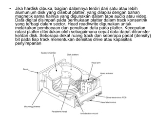 Jika hardisk dibuka, bagian dalamnya terdiri dari satu atau lebih alumunium disk yang disebut platter, yang dilapisi dengan bahan magnetik sama halnya yang digunakan dalam tape audio atau video. Data digital disimpan pada permukaan platter dalam track konsentrik yang terbagi dalam sector. Head read/write digunakan untuk melakukan pembacaan dan penulisan data pada platter. Kecepatan rotasi platter ditentukan oleh sebagaimana cepat data dapat ditransfer ke/dari disk. Seberapa dekat ruang track dan seberapa padat (density) bit pada tiap track menentukan densitas drive atau kapasitas penyimpanan  