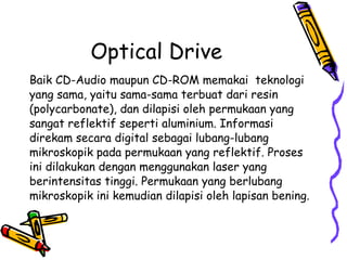 Optical Drive Baik CD-Audio maupun CD-ROM memakai  teknologi yang sama, yaitu sama-sama terbuat dari resin (polycarbonate), dan dilapisi oleh permukaan yang sangat reflektif seperti aluminium. Informasi direkam secara digital sebagai lubang-lubang mikroskopik pada permukaan yang reflektif. Proses ini dilakukan dengan menggunakan laser yang berintensitas tinggi. Permukaan yang berlubang mikroskopik ini kemudian dilapisi oleh lapisan bening. 