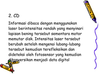 2. CD Informasi dibaca dengan menggunakan  laser berintensitas rendah yang menyinari  lapisan bening tersebut sementara motor  memutar disk. Intensitas laser tersebut  berubah setelah mengenai lubang-lubang  tersebut kemudian terefleksikan dan  dideteksi oleh fotosensor yang kemudian  dikonversikan menjadi data digital  