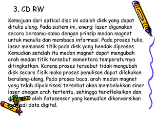 3. CD RW Kemajuan dari optical disc ini adalah disk yang dapat ditulis ulang. Pada sistem ini, energi laser digunakan secara bersama-sama dengan prinsip medan magnet untuk menulis dan membaca informasi. Pada proses tulis, laser memanasi titik pada disk yang hendak diproses. Kemudian setelah itu medan magnet dapat mengubah arah medan titik tersebut sementara temperaturnya ditingkatkan. Karena proses tersebut tidak mengubah disk secara fisik maka proses penulisan dapat dilakukan berulang-ulang. Pada proses baca, arah medan magnet yang telah dipolarisasi tersebut akan membelokkan sinar laser dnegan arah tertentu, sehingga terefleksikan dan dideteksi oleh fotosensor yang kemudian dikonversikan menjadi data digital. 