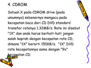 4. CDROM Satuan X pada CDROM drive (pada  umumnya) sebenarnya mengacu pada  kecepatan baca dari CD DVD standard  transfer ratenya 1.32MB/s. Rate ini disebut  "1X" dan anda harus berhati-hati jangan  salah kaprah dengan kecepatan rate CD,  dimana "1X" berarti 150KB/s.  "1X" DVD  rate kecepatannya sama dengan "9x"  kecepatan CD.  