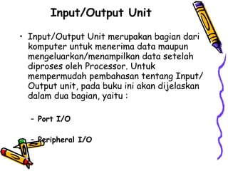 Input/Output Unit   Input/Output Unit merupakan bagian dari komputer untuk menerima data maupun mengeluarkan/menampilkan data setelah diproses oleh Processor. Untuk mempermudah pembahasan tentang Input/Output unit, pada buku ini akan dijelaskan dalam dua bagian, yaitu :  Port I/O  Peripheral I/O  