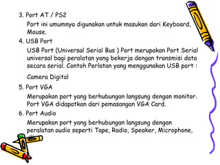 3. Port AT / PS2  Port ini umumnya digunakan untuk masukan dari Keyboard, Mouse.  4. USB Port  USB Port (Universal Serial Bus ) Port merupakan Port Serial universal bagi peralatan yang bekerja dengan transmisi data secara serial. Contoh Perlatan yang menggunakan USB port : Camera Digital   5. Port VGA  Merupakan port yang berhubungan langsung dengan monitor. Port VGA didapatkan dari pemasangan VGA Card.  6. Port Audio  Merupakan port yang berhubungan langsung dengan peralatan audio seperti Tape, Radio, Speaker, Microphone, dll.  