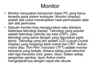 Monitor Monitor merupakan komponen dasar PC yang harus tersedia pada sistem komputer. Monitor ( display ) adalah alat untuk menampilkan hasil pemrosesan data dari alat pemroses.  Sebuah monitor bisa menggunakan satu diantara beberapa teknologi display. Teknologi yang populer adalah teknologi  cathode ray tube  (CRT), yaitu teknologi yang sama dengan yang digunakan pada telvisi. Teknologi yang lain adalah LCD ( Liquid-Crystal Display ) yang harganya lebih mahal dari CRT.  Active-matrix  atau  Thin-Film Transistor  (TFT) adalah monitor berwarna yang terbaik, dimana setiap pixel dikontrol oleh tiga transistor (red, green, blue). Dalam setiap pergantian gambar, layar  Active-matrix  mengerjakannya dengan cepat dan akurat.  