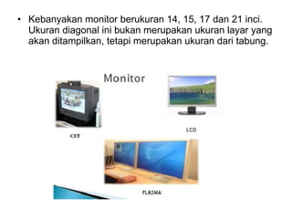 Kebanyakan monitor berukuran 14, 15, 17 dan 21 inci. Ukuran diagonal ini bukan merupakan ukuran layar yang akan ditampilkan, tetapi merupakan ukuran dari tabung.  
