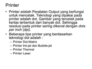 Printer Printer adalah Peralatan Output yang berfungsi untuk mencetak. Teknologi yang dipakai pada printer adalah dot. Gambar yang tercetak pada kertas terbentuk dari banyak dot. Sehingga resolusi pada printer sering dikenal dengan  dots per inch (dpi) . Beberapa tipe printer yang berdasarkan teknologi dot adalah : Printer Dot-Matrix Printer Ink-jet dan Bubble-jet Printer Thermal Printer Laser  